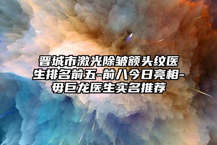 晋城市激光除皱额头纹医生排名前五-前八今日亮相-毋巨龙医生实名推荐