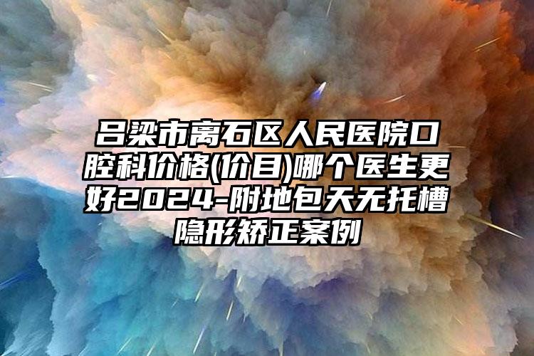 吕梁市离石区人民医院口腔科价格(价目)哪个医生更好2024-附地包天无托槽隐形矫正案例