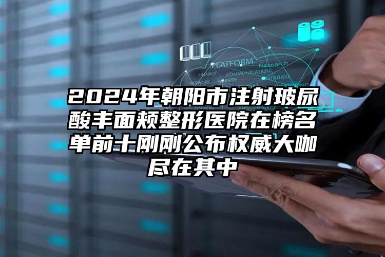 2024年朝阳市注射玻尿酸丰面颊整形医院在榜名单前十刚刚公布权威大咖尽在其中