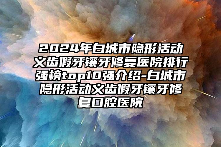 2024年白城市隐形活动义齿假牙镶牙修复医院排行强榜top10强介绍-白城市隐形活动义齿假牙镶牙修复口腔医院