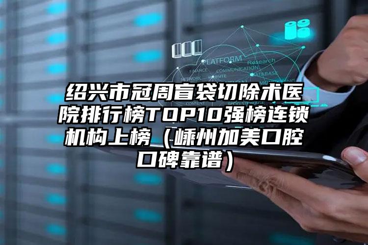 绍兴市冠周盲袋切除术医院排行榜TOP10强榜连锁机构上榜（嵊州加美口腔口碑靠谱）