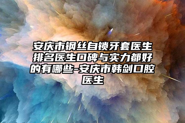 安庆市钢丝自锁牙套医生排名医生口碑与实力都好的有哪些-安庆市韩剑口腔医生