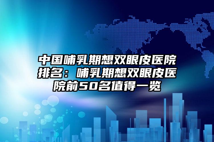 中国哺乳期想双眼皮医院排名：哺乳期想双眼皮医院前50名值得一览