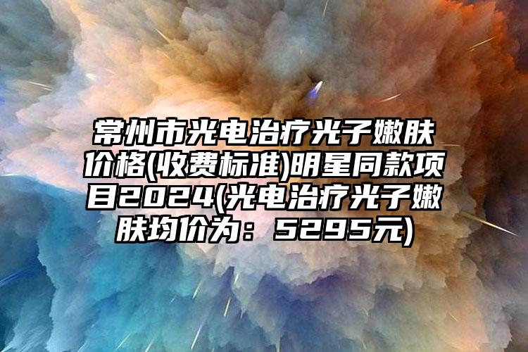 常州市光电治疗光子嫩肤价格(收费标准)明星同款项目2024(光电治疗光子嫩肤均价为：5295元)