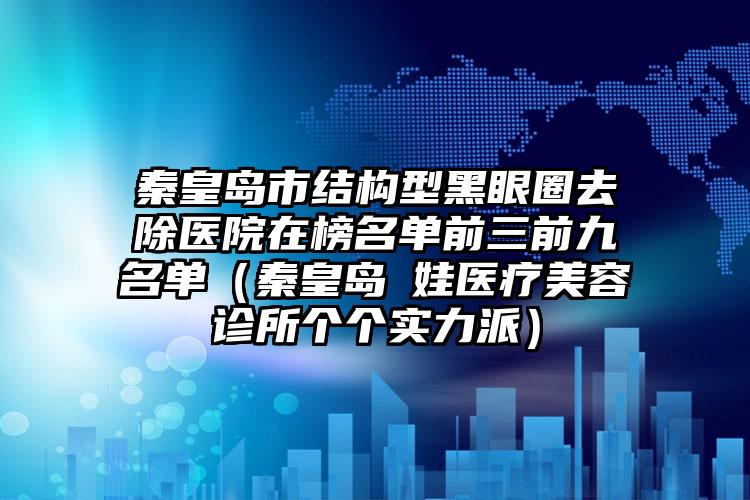 秦皇岛市结构型黑眼圈去除医院在榜名单前三前九名单（秦皇岛釹娃医疗美容诊所个个实力派）