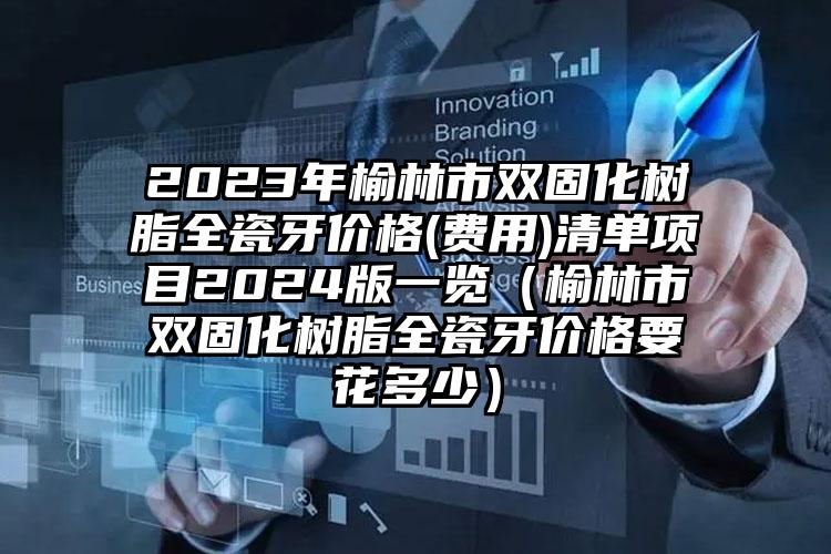 2023年榆林市双固化树脂全瓷牙价格(费用)清单项目2024版一览（榆林市双固化树脂全瓷牙价格要花多少）