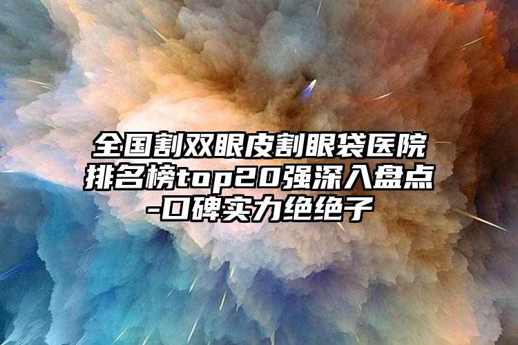 全国割双眼皮割眼袋医院排名榜top20强深入盘点-口碑实力绝绝子