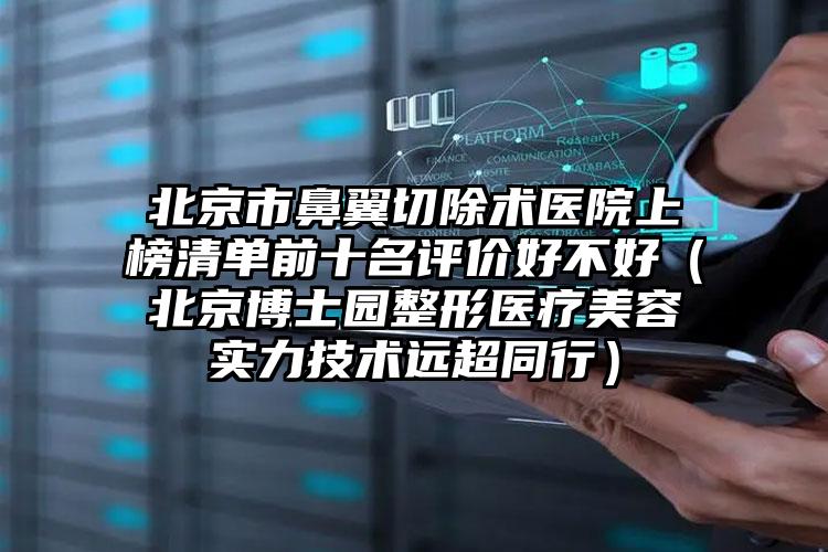 北京市鼻翼切除术医院上榜清单前十名评价好不好（北京博士园整形医疗美容实力技术远超同行）