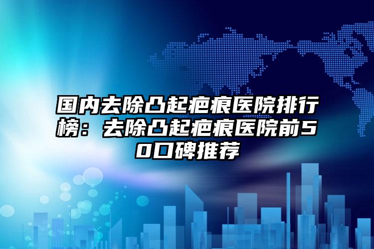 国内去除凸起疤痕医院排行榜：去除凸起疤痕医院前50口碑推荐