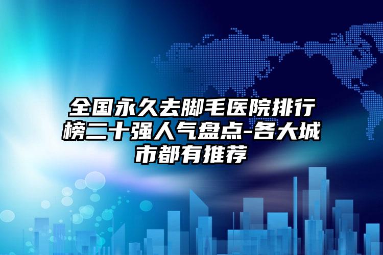 全国永久去脚毛医院排行榜二十强人气盘点-各大城市都有推荐