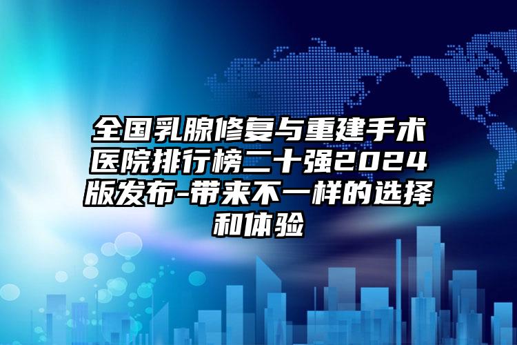 全国乳腺修复与重建手术医院排行榜二十强2024版发布-带来不一样的选择和体验