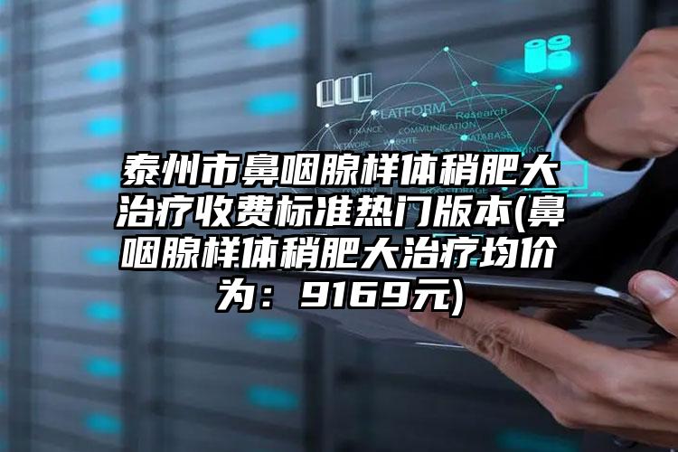 泰州市鼻咽腺样体稍肥大治疗收费标准热门版本(鼻咽腺样体稍肥大治疗均价为：9169元)