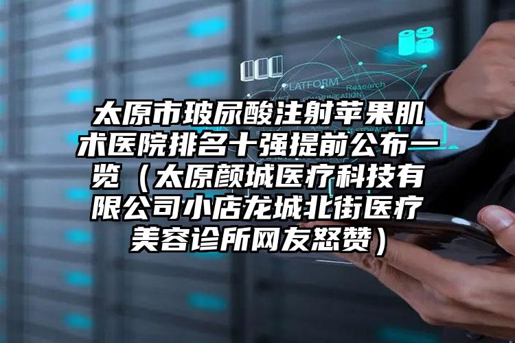 太原市玻尿酸注射苹果肌术医院排名十强提前公布一览（太原颜城医疗科技有限公司小店龙城北街医疗美容诊所网友怒赞）