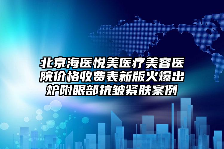 北京海医悦美医疗美容医院价格收费表新版火爆出炉附眼部抗皱紧肤案例