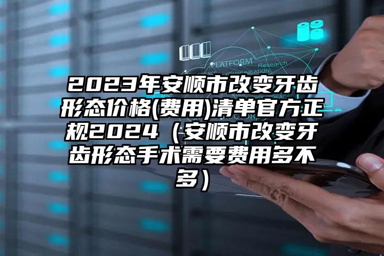 2023年安顺市改变牙齿形态价格(费用)清单官方正规2024（安顺市改变牙齿形态手术需要费用多不多）