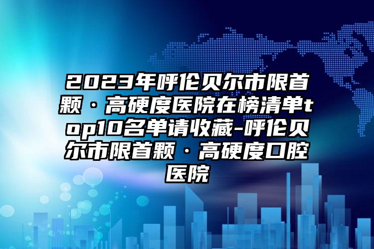 2023年呼伦贝尔市限首颗·高硬度医院在榜清单top10名单请收藏-呼伦贝尔市限首颗·高硬度口腔医院