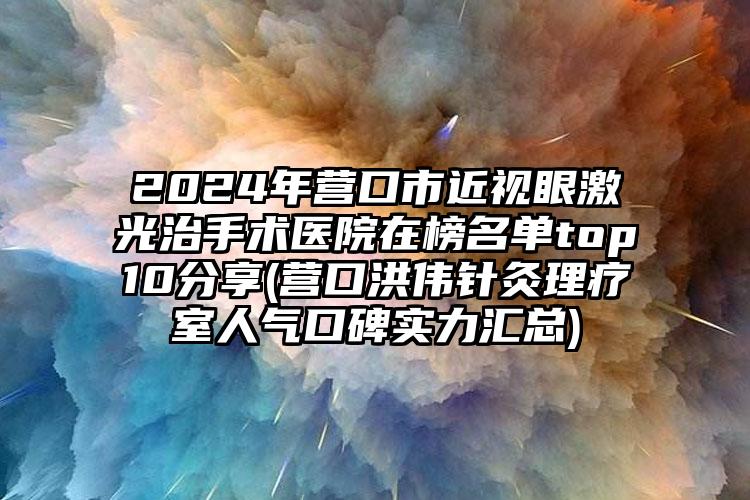 2024年营口市近视眼激光治手术医院在榜名单top10分享(营口洪伟针灸理疗室人气口碑实力汇总)