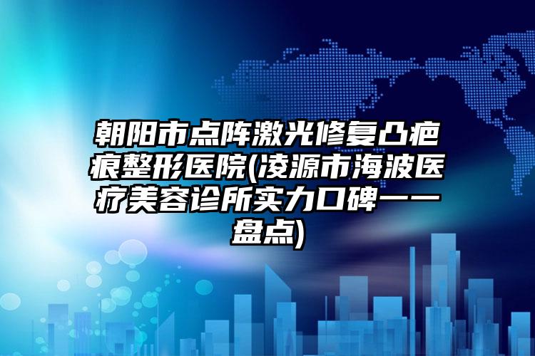 朝阳市点阵激光修复凸疤痕整形医院(凌源市海波医疗美容诊所实力口碑一一盘点)