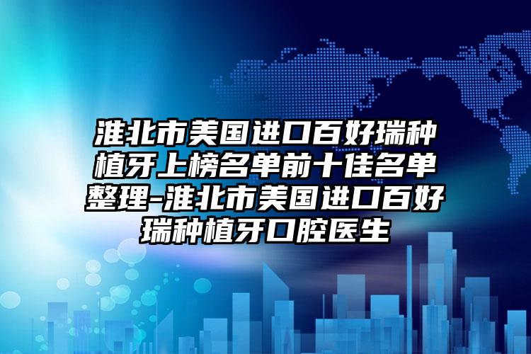 淮北市美国进口百好瑞种植牙上榜名单前十佳名单整理-淮北市美国进口百好瑞种植牙口腔医生