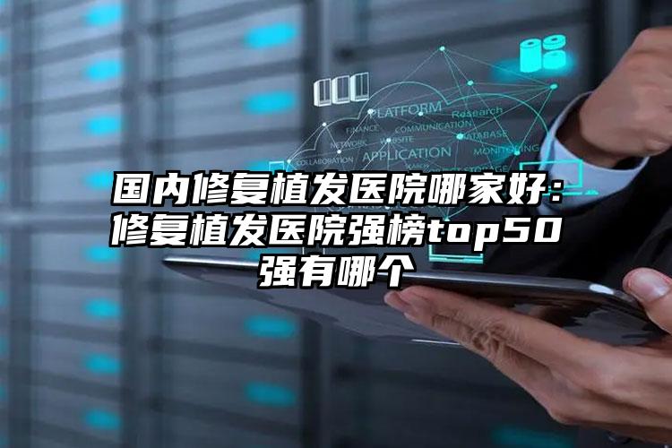 国内修复植发医院哪家好：修复植发医院强榜top50强有哪个