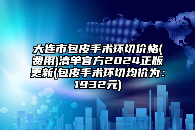 大连市包皮手术环切价格(费用)清单官方2024正版更新(包皮手术环切均价为：1932元)