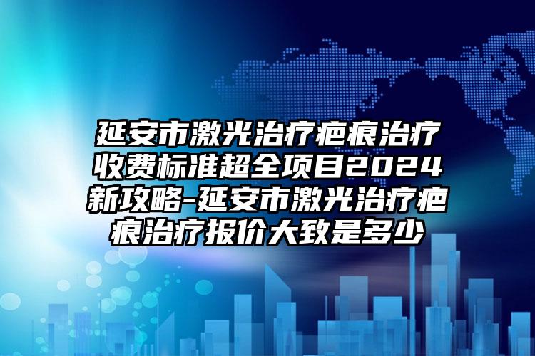 延安市激光治疗疤痕治疗收费标准超全项目2024新攻略-延安市激光治疗疤痕治疗报价大致是多少