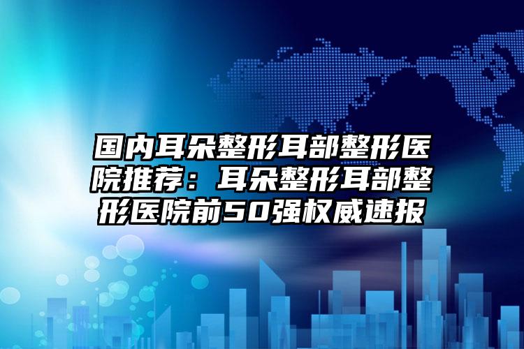 国内耳朵整形耳部整形医院推荐：耳朵整形耳部整形医院前50强权威速报