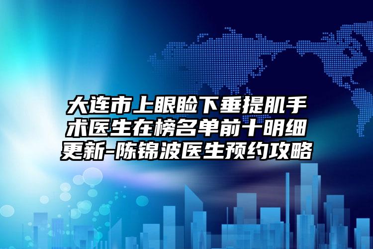 大连市上眼睑下垂提肌手术医生在榜名单前十明细更新-陈锦波医生预约攻略