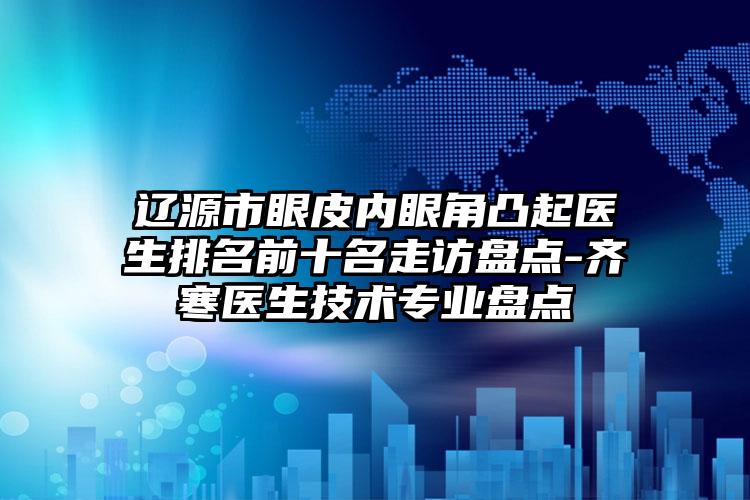 辽源市眼皮内眼角凸起医生排名前十名走访盘点-齐寒医生技术专业盘点