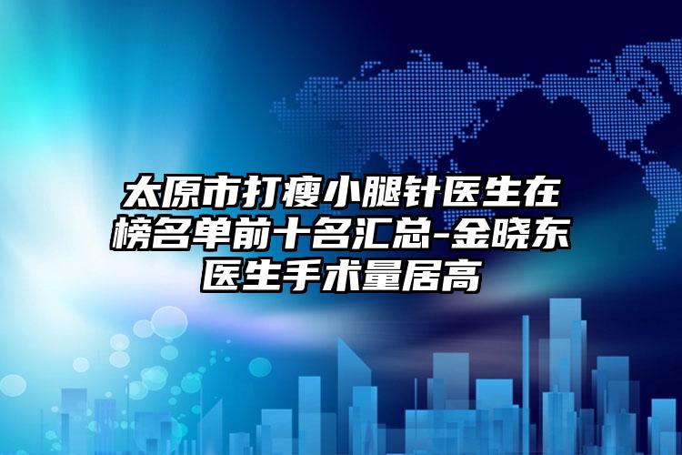 太原市打瘦小腿针医生在榜名单前十名汇总-金晓东医生手术量居高