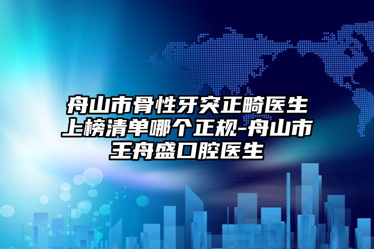 舟山市骨性牙突正畸医生上榜清单哪个正规-舟山市王舟盛口腔医生