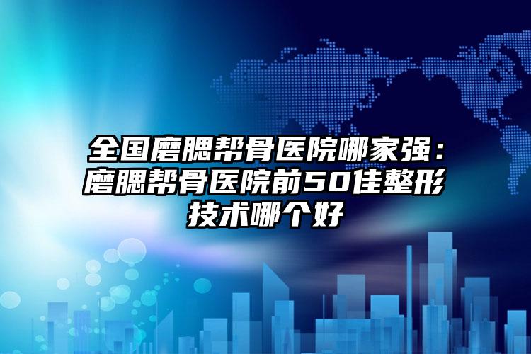 全国磨腮帮骨医院哪家强：磨腮帮骨医院前50佳整形技术哪个好