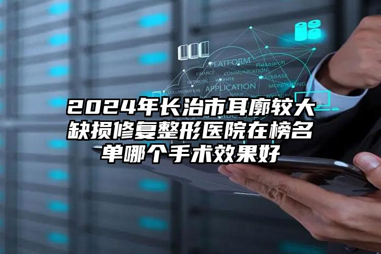 2024年长治市耳廓较大缺损修复整形医院在榜名单哪个手术效果好