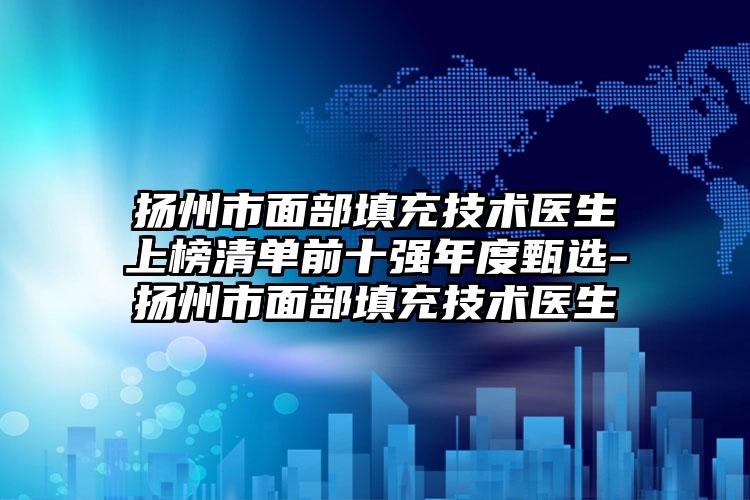 扬州市面部填充技术医生上榜清单前十强年度甄选-扬州市面部填充技术医生