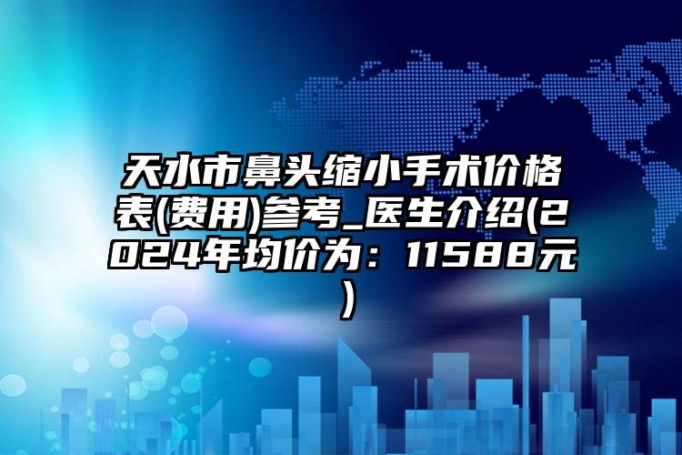 天水市鼻头缩小手术价格表(费用)参考_医生介绍(2024年均价为：11588元）