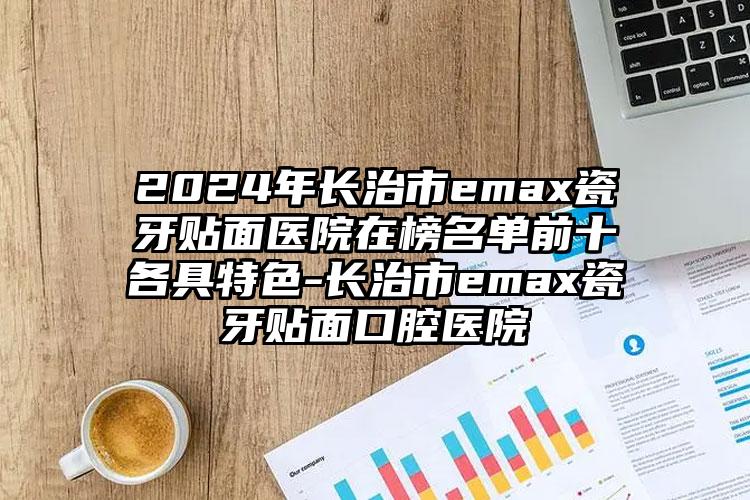 2024年长治市emax瓷牙贴面医院在榜名单前十各具特色-长治市emax瓷牙贴面口腔医院