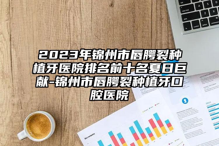 2023年锦州市唇腭裂种植牙医院排名前十名夏日巨献-锦州市唇腭裂种植牙口腔医院