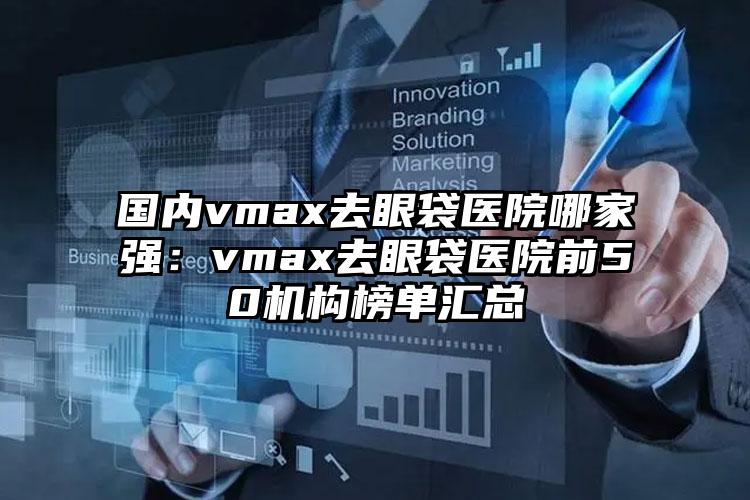 国内vmax去眼袋医院哪家强：vmax去眼袋医院前50机构榜单汇总