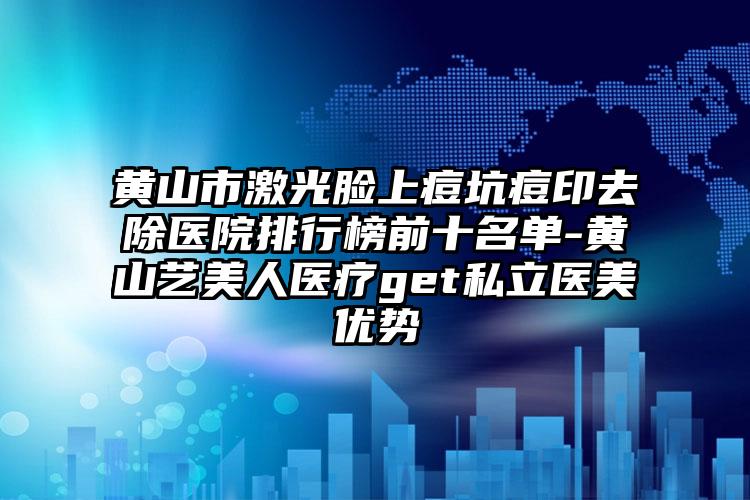 黄山市激光脸上痘坑痘印去除医院排行榜前十名单-黄山艺美人医疗get私立医美优势