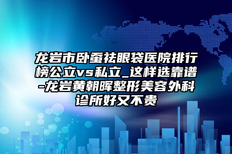 龙岩市卧蚕祛眼袋医院排行榜公立vs私立_这样选靠谱-龙岩黄朝晖整形美容外科诊所好又不贵