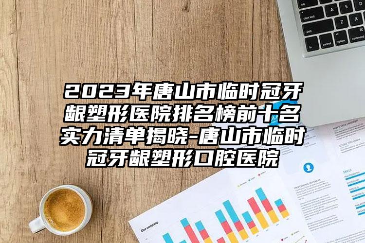 2023年唐山市临时冠牙龈塑形医院排名榜前十名实力清单揭晓-唐山市临时冠牙龈塑形口腔医院