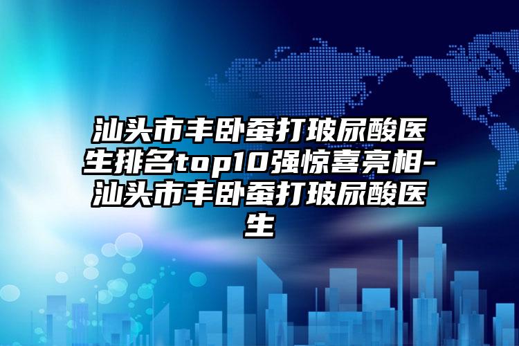 汕头市丰卧蚕打玻尿酸医生排名top10强惊喜亮相-汕头市丰卧蚕打玻尿酸医生