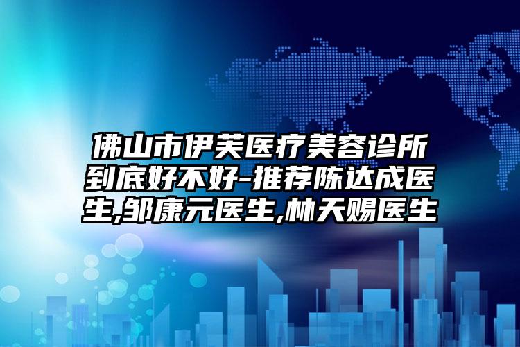 佛山市伊芙医疗美容诊所到底好不好-推荐陈达成医生,邹康元医生,林天赐医生