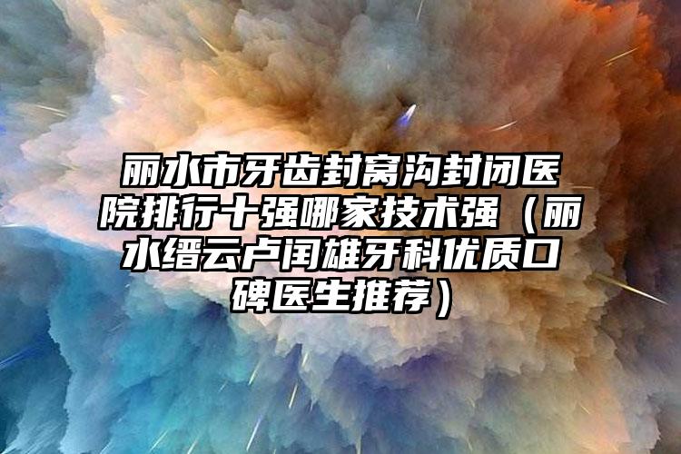 丽水市牙齿封窝沟封闭医院排行十强哪家技术强（丽水缙云卢闰雄牙科优质口碑医生推荐）