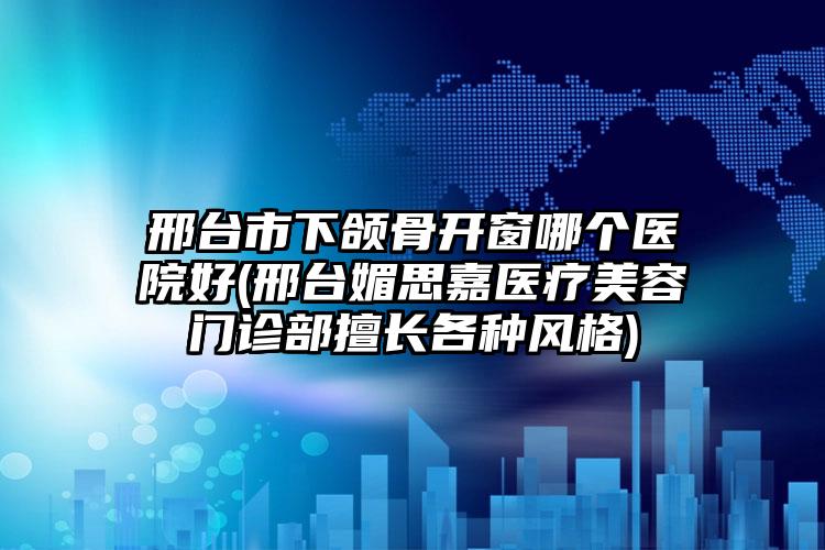 邢台市下颌骨开窗哪个医院好(邢台媚思嘉医疗美容门诊部擅长各种风格)