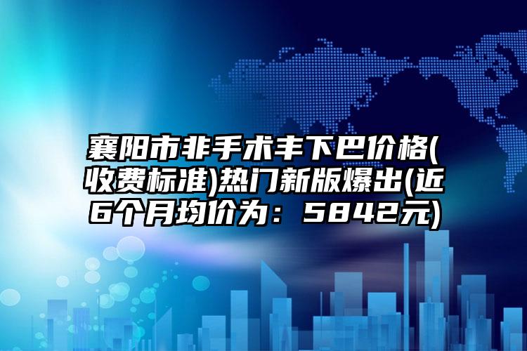 襄阳市非手术丰下巴价格(收费标准)热门新版爆出(近6个月均价为：5842元)