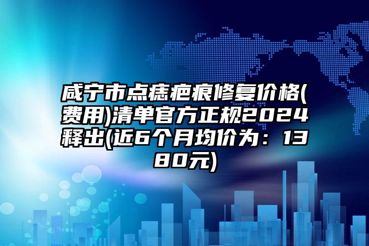 咸宁市点痣疤痕修复价格(费用)清单官方正规2024释出(近6个月均价为：1380元)