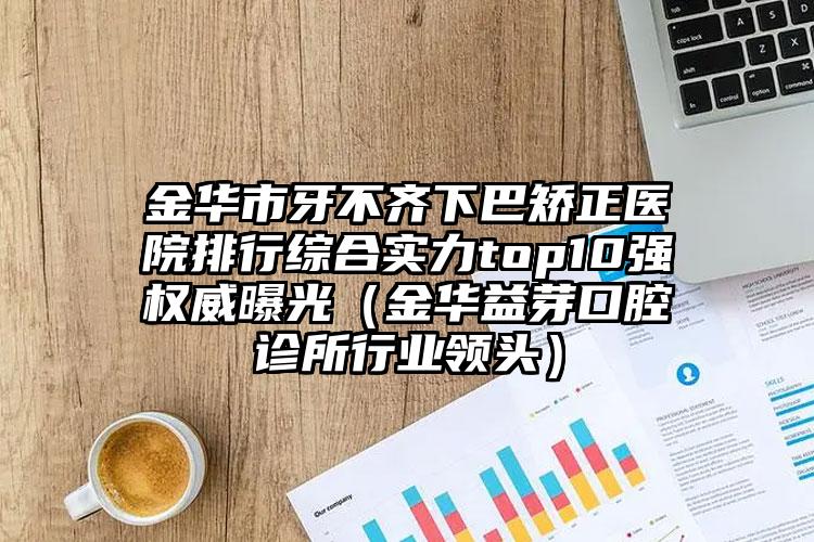 金华市牙不齐下巴矫正医院排行综合实力top10强权威曝光（金华益芽口腔诊所行业领头）