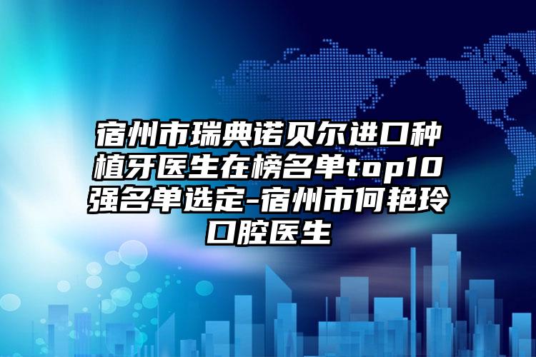 宿州市瑞典诺贝尔进口种植牙医生在榜名单top10强名单选定-宿州市何艳玲口腔医生