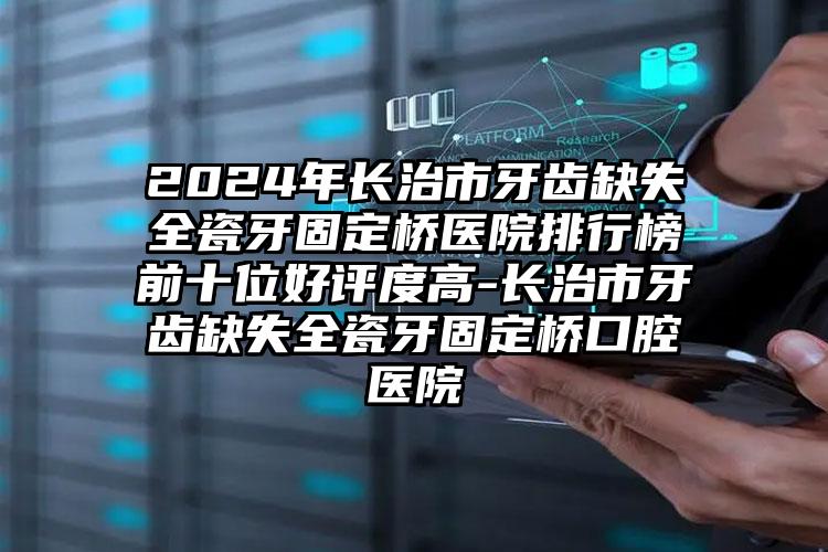 2024年长治市牙齿缺失全瓷牙固定桥医院排行榜前十位好评度高-长治市牙齿缺失全瓷牙固定桥口腔医院